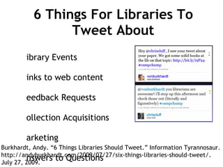 6 Things For Libraries To Tweet About Library Events Links to web content Feedback Requests Collection Acquisitions Marketing Answers to Questions Burkhardt, Andy. “6 Things Libraries Should Tweet.” Information Tyrannosaur. http://andyburkhardt.com/2009/07/27/six-things-libraries-should-tweet/.  July 27, 2009. 