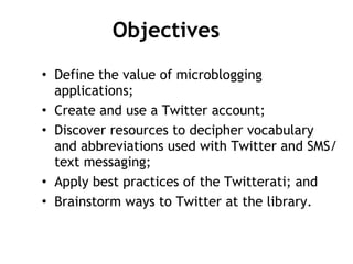 Objectives Define the value of microblogging applications; Create and use a Twitter account;  Discover resources to decipher vocabulary and abbreviations used with Twitter and SMS/text messaging; Apply best practices of the Twitterati; and Brainstorm ways to Twitter at the library. 