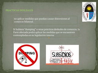 no aplicar medidas que puedan causar distorsiones al
comercio bilateral.
Si hubiera “dumping” u otras prácticas desleales de comercio, la
Parte afectada podrá aplicar las medidas que se encuentren
contempladas en su legislación interna
 