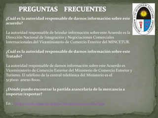 ¿Cuál es la autoridad responsable de darnos información sobre este
acuerdo?
La autoridad responsable de brindar información sobre este Acuerdo es la
Dirección Nacional de Integración y Negociaciones Comerciales
Internacionales del Viceministerio de Comercio Exterior del MINCETUR.
¿Cuál es la autoridad responsable de darnos información sobre este
Tratado?
La autoridad responsable de darnos información sobre este Acuerdo es
Viceministerio de Comercio Exterior del Ministerio de Comercio Exterior y
Turismo. El teléfono de la central telefónica del Ministerio es el
5136100 anexo 8000.
¿Dónde puedo encontrar la partida arancelaria de la mercancía a
importar/exportar?
En : http://www.aduanet.gob.pe/itarancel/arancelS01Alias
 
