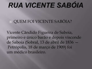  QUEM FOI VICENTE SABÓIA?
Vicente Cândido Figueira de Saboia,
primeiro e único barão e depois visconde
de Saboia (Sobral, 13 de abril de 1836 —
Petrópolis, 18 de março de 1909) foi
um médico brasileiro.