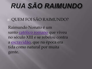  QUEM FOI SÃO RAIMUNDO?
Raimundo Nonato é um
santo católico romano que viveu
no século XIII e se rebelou contra
a escravidão, que na época era
tida como natural por muita
gente.