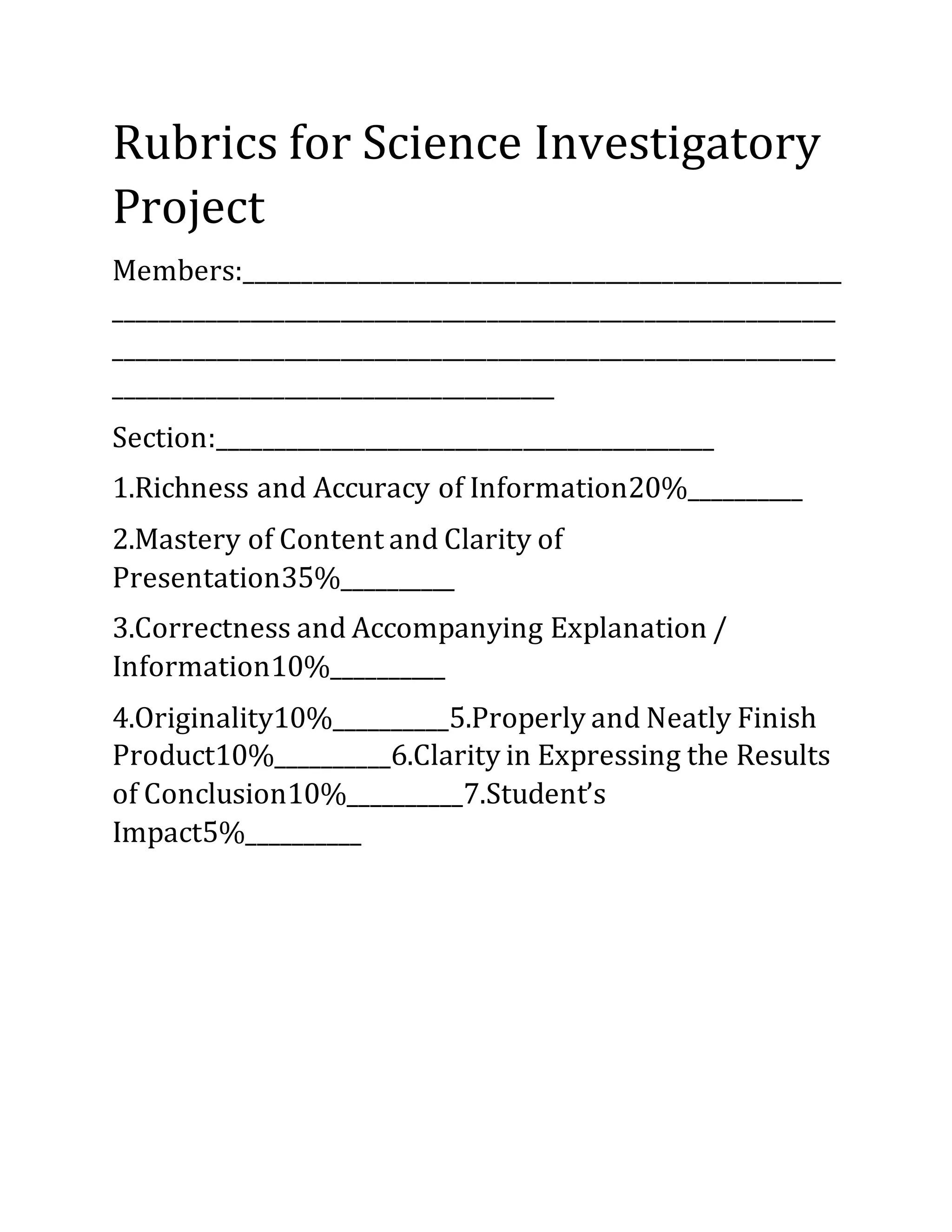 Rubrics for Science Investigatory
Project
Members:_____________________________________________________
________________________________________________________________
________________________________________________________________
_______________________________________
Section:____________________________________________
1.Richness and Accuracy of Information20%__________
2.Mastery of Content and Clarity of
Presentation35%__________
3.Correctness and Accompanying Explanation /
Information10%__________
4.Originality10%__________5.Properly and Neatly Finish
Product10%__________6.Clarity in Expressing the Results
of Conclusion10%__________7.Student’s
Impact5%__________