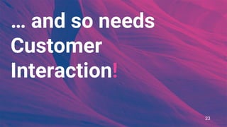 … and so needs
Customer
Interaction!
23
 