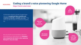 Coding a brand’s voice pioneering Google Home
Major French retail chain
Not only did the recommendation algorithm
work beyond our expectations but marketers
were amazed by the brand’s voice capturing
Monoprix’s very own style.
As Monoprix aimed to pioneer Google Home
services, we gathered data scientists and
creatives to identify a valuable use case. They
came up with the idea of a predictive shopping
list.
Yes,
please
curry on!
I think I
know what
you need:
tomatoes !!
Add curry
to my
grocery list
Did I forget
something ?
 