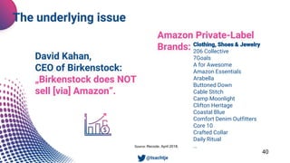 Clothing, Shoes & Jewelry
206 Collective
7Goals
A for Awesome
Amazon Essentials
Arabella
Buttoned Down
Cable Stitch
Camp Moonlight
Clifton Heritage
Coastal Blue
Comfort Denim Outfitters
Core 10
Crafted Collar
Daily Ritual
…
Denim Bloom
Emma Riley
40
Source: Recode, April 2018.
The underlying issue
• @tsachtje
David Kahan,
CEO of Birkenstock:
„Birkenstock does NOT
sell [via] Amazon“.
Amazon Private-Label
Brands:
 