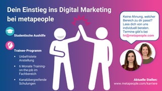 Dein Einstieg ins Digital Marketing
bei metapeople
Studentische Aushilfe
Trainee-Programm
▪ Unbefristete
Anstellung
▪ 6 Monate Training-
on-the-job im
Fachbereich
▪ Kanalübergreifende
Schulungen
Keine Ahnung, welcher
Bereich zu dir passt?
Lass dich von uns
individuell beraten.
Termine gibt’s bei
hr@metapeople.com
Aktuelle Stellen:
www.metapeople.com/karriere
 