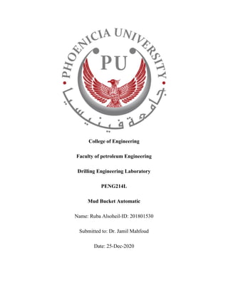 College of Engineering
Faculty of petroleum Engineering
Drilling Engineering Laboratory
PENG214L
Mud Bucket Automatic
Name: Ruba Alsoheil-ID: 201801530
Submitted to: Dr. Jamil Mahfoud
Date: 25-Dec-2020
 