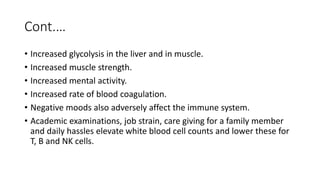 Cont.…
• Increased glycolysis in the liver and in muscle.
• Increased muscle strength.
• Increased mental activity.
• Increased rate of blood coagulation.
• Negative moods also adversely affect the immune system.
• Academic examinations, job strain, care giving for a family member
and daily hassles elevate white blood cell counts and lower these for
T, B and NK cells.
 