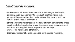 Emotional Responses:
• An Emotional Response is the reaction of the body to a situation
primarily given by an outer influence such as other individuals,
groups, things or entities. But the Emotional Response is only one
variant of this spectra of emotions.
• Strong emotional responses are made up of many components. These
may include hurt, confusion, anger, fear, surprise, or embarrassment.
We react to strong emotional responses in a variety of
ways, some helpful, and others not.
• Lazarus defines emotions as organized psychological reactions.
 