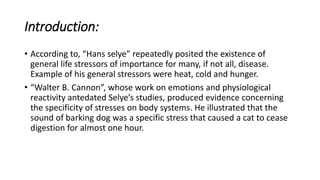 Introduction:
• According to, “Hans selye” repeatedly posited the existence of
general life stressors of importance for many, if not all, disease.
Example of his general stressors were heat, cold and hunger.
• “Walter B. Cannon”, whose work on emotions and physiological
reactivity antedated Selye’s studies, produced evidence concerning
the specificity of stresses on body systems. He illustrated that the
sound of barking dog was a specific stress that caused a cat to cease
digestion for almost one hour.
 