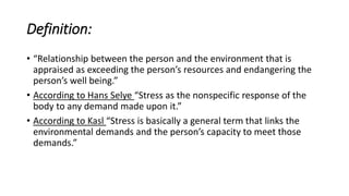 Definition:
• “Relationship between the person and the environment that is
appraised as exceeding the person’s resources and endangering the
person’s well being.”
• According to Hans Selye “Stress as the nonspecific response of the
body to any demand made upon it.”
• According to Kasl “Stress is basically a general term that links the
environmental demands and the person’s capacity to meet those
demands.”
 