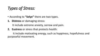Types of Stress:
• According to “Selye” there are two types.
1. Distress or damaging stress:
It include extreme anxiety, sorrow and pain.
2. Eustress or stress that protects health:
It include motivating energy, such as happiness, hopefulness and
purposeful movement.
 