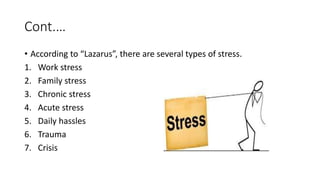 Cont.…
• According to “Lazarus”, there are several types of stress.
1. Work stress
2. Family stress
3. Chronic stress
4. Acute stress
5. Daily hassles
6. Trauma
7. Crisis
 
