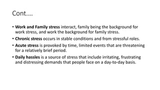 Cont.…
• Work and Family stress interact, family being the background for
work stress, and work the background for family stress.
• Chronic stress occurs in stable conditions and from stressful roles.
• Acute stress is provoked by time, limited events that are threatening
for a relatively brief period.
• Daily hassles is a source of stress that include irritating, frustrating
and distressing demands that people face on a day-to-day basis.
 