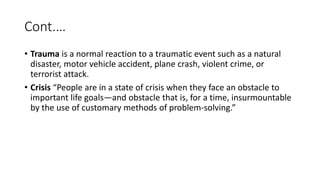 Cont.…
• Trauma is a normal reaction to a traumatic event such as a natural
disaster, motor vehicle accident, plane crash, violent crime, or
terrorist attack.
• Crisis “People are in a state of crisis when they face an obstacle to
important life goals—and obstacle that is, for a time, insurmountable
by the use of customary methods of problem-solving.”
 