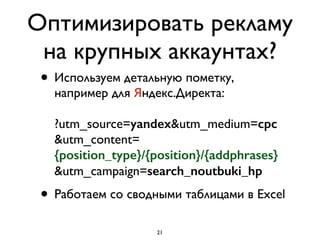 Оптимизировать рекламу
на крупных аккаунтах?
• Используем детальную пометку,
например для Яндекс.Директа: 
 
?utm_source=yandex&utm_medium=cpc 
&utm_content= 
{position_type}/{position}/{addphrases} 
&utm_campaign=search_noutbuki_hp
• Работаем со сводными таблицами в Excel
21
 