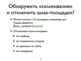 Обнаружить «скликивание»
и отключить шлак-площадки?
• Метим ссылки с id площадки, например для
Яндекс.Директа: 
&utm_content={source}
• Отключаем шлак-площадки:	

• по глубине	

• по показателю отказов	

• по времени на сайте	

• по конверсии
23
 