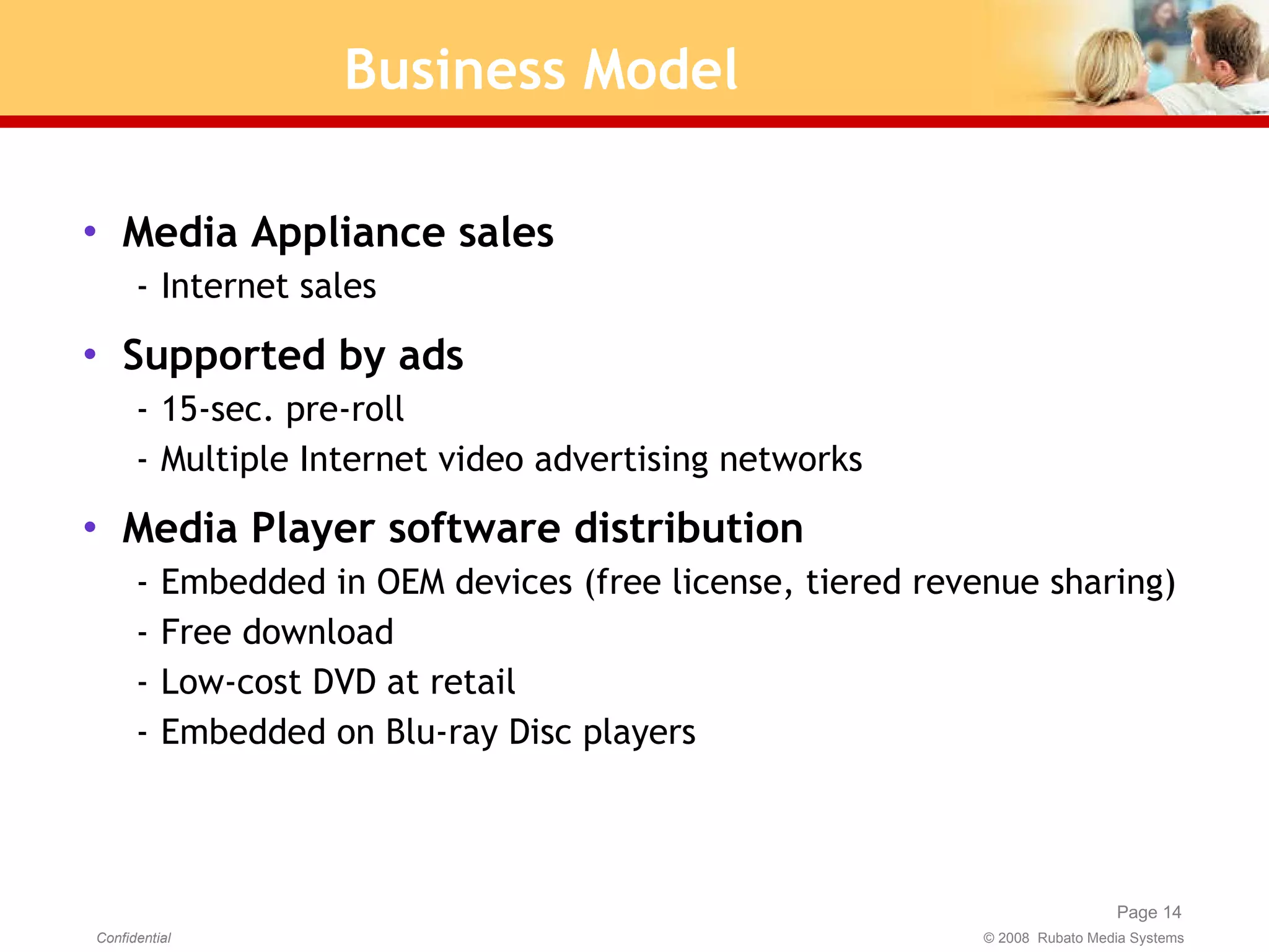 Business Model Media Appliance sales Internet sales Supported by ads  15-sec. pre-roll Multiple Internet video advertising networks Media Player software distribution Embedded in OEM devices (free license, tiered revenue sharing) Free download Low-cost DVD at retail Embedded on Blu-ray Disc players  