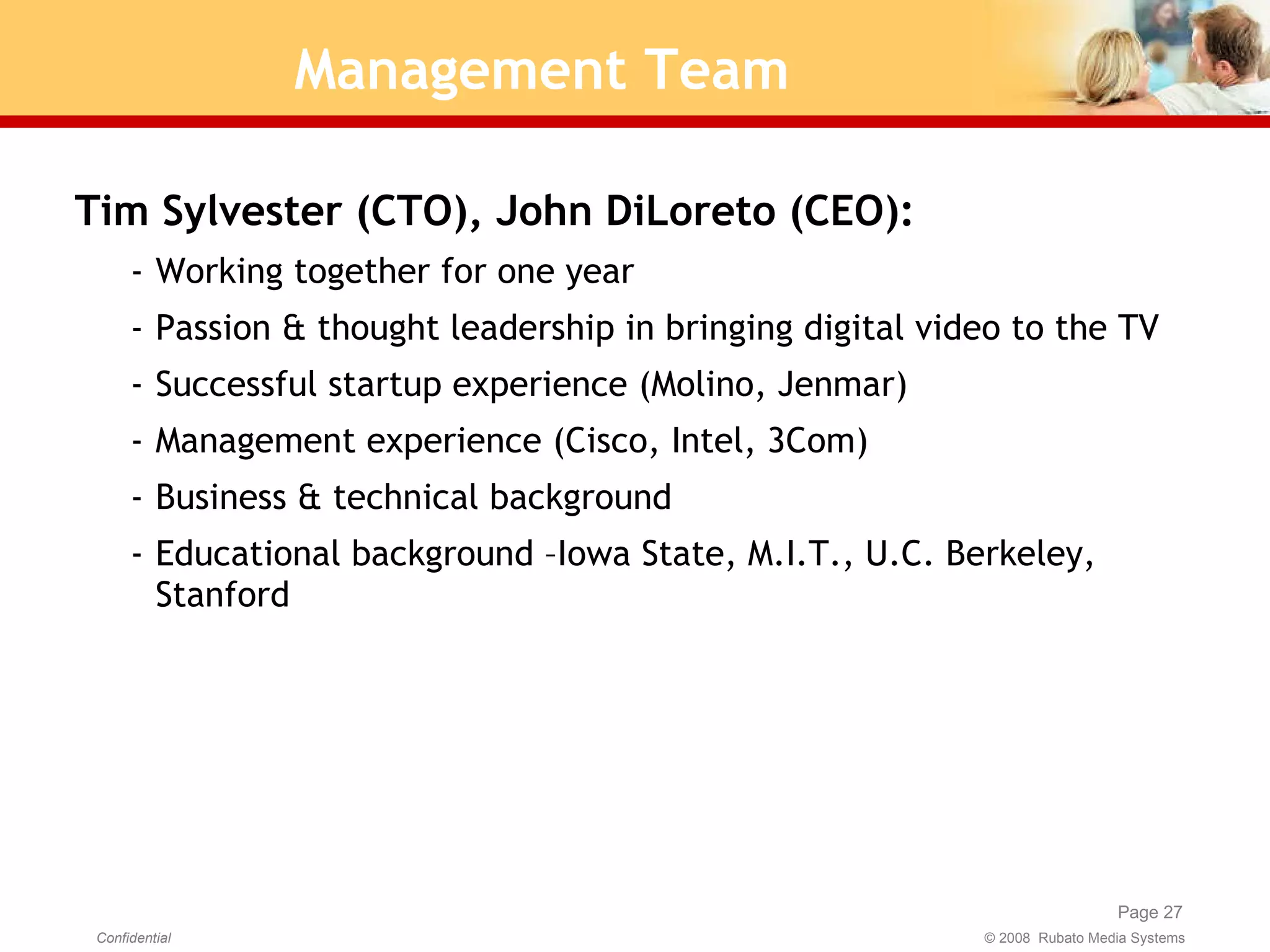 Management Team Tim Sylvester (CTO), John DiLoreto (CEO):  Working together for one year Passion & thought leadership in bringing digital video to the TV Successful startup experience (Molino, Jenmar) Management experience (Cisco, Intel, 3Com) Business & technical background Educational background –Iowa State, M.I.T., U.C. Berkeley, Stanford 