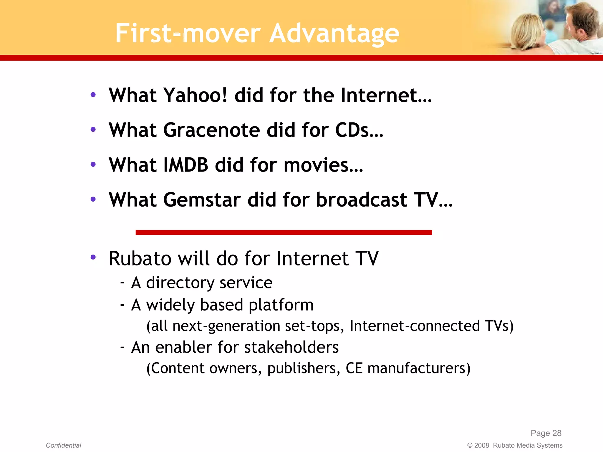 First-mover Advantage What Yahoo! did for the Internet… What Gracenote did for CDs… What IMDB did for movies… What Gemstar did for broadcast TV… Rubato will do for Internet TV A directory service A widely based platform  (all next-generation set-tops, Internet-connected TVs) An enabler for stakeholders (Content owners, publishers, CE manufacturers) 