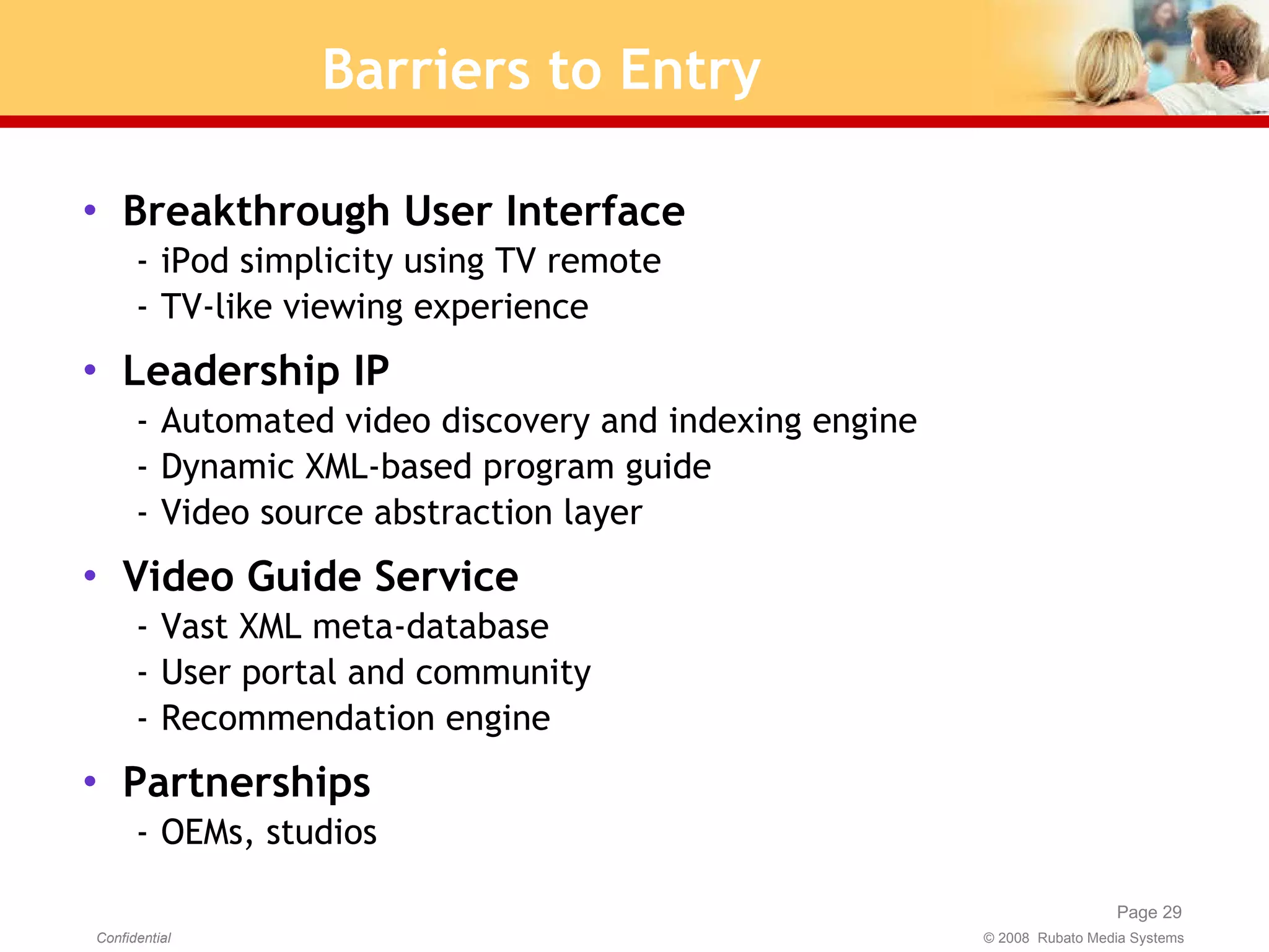 Barriers to Entry Breakthrough User Interface iPod simplicity using TV remote TV-like viewing experience Leadership IP Automated video discovery and indexing engine Dynamic XML-based program guide Video source abstraction layer Video Guide Service Vast XML meta-database User portal and community Recommendation engine Partnerships OEMs, studios 