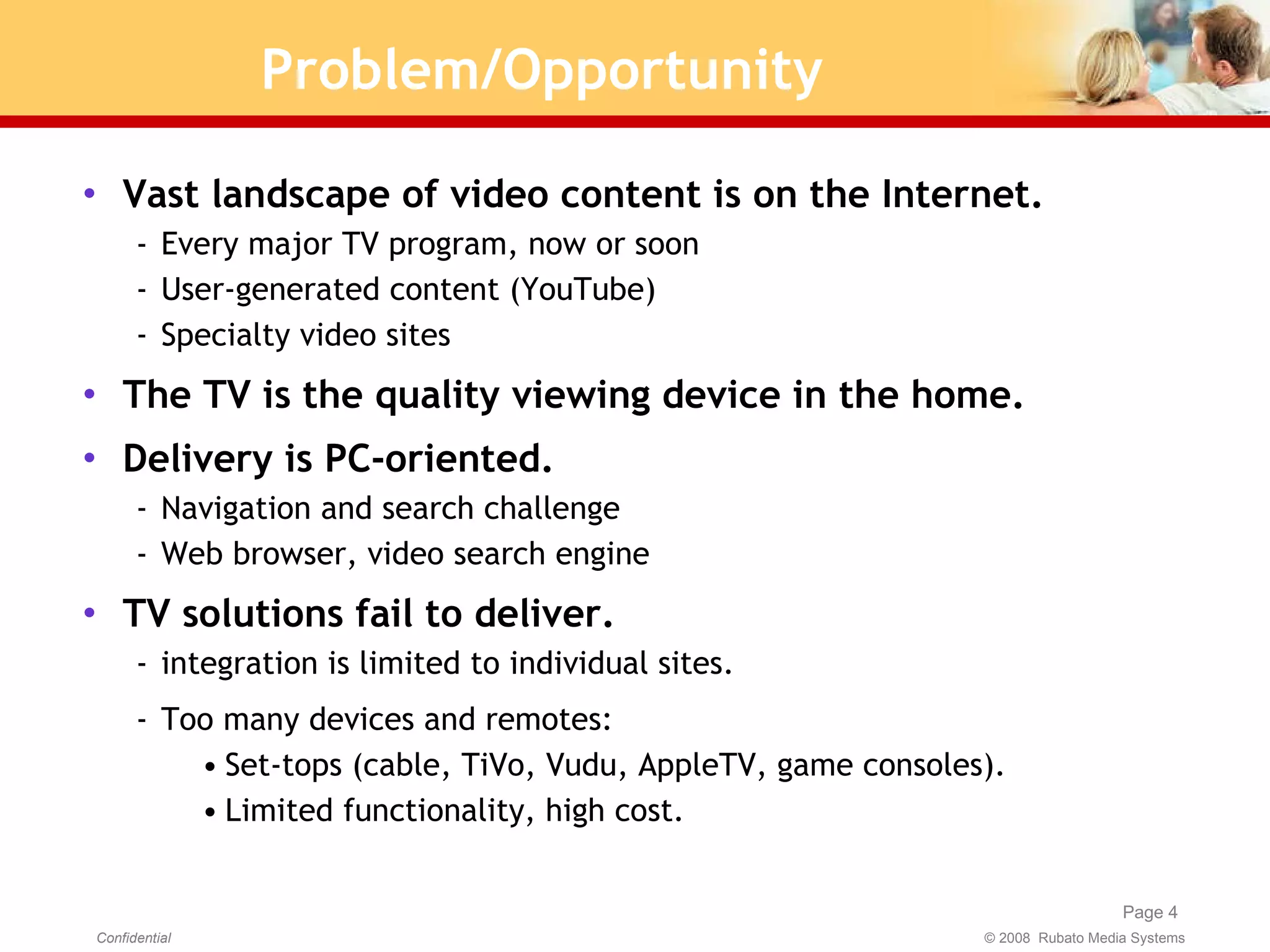 Problem/Opportunity Vast landscape of video content is on the Internet. Every major TV program, now or soon User-generated content (YouTube) Specialty video sites The TV is the quality viewing device in the home. Delivery is PC-oriented. Navigation and search challenge Web browser, video search engine TV solutions fail to deliver. integration is limited to individual sites. Too many devices and remotes:  Set-tops (cable, TiVo, Vudu, AppleTV, game consoles). Limited functionality, high cost. 