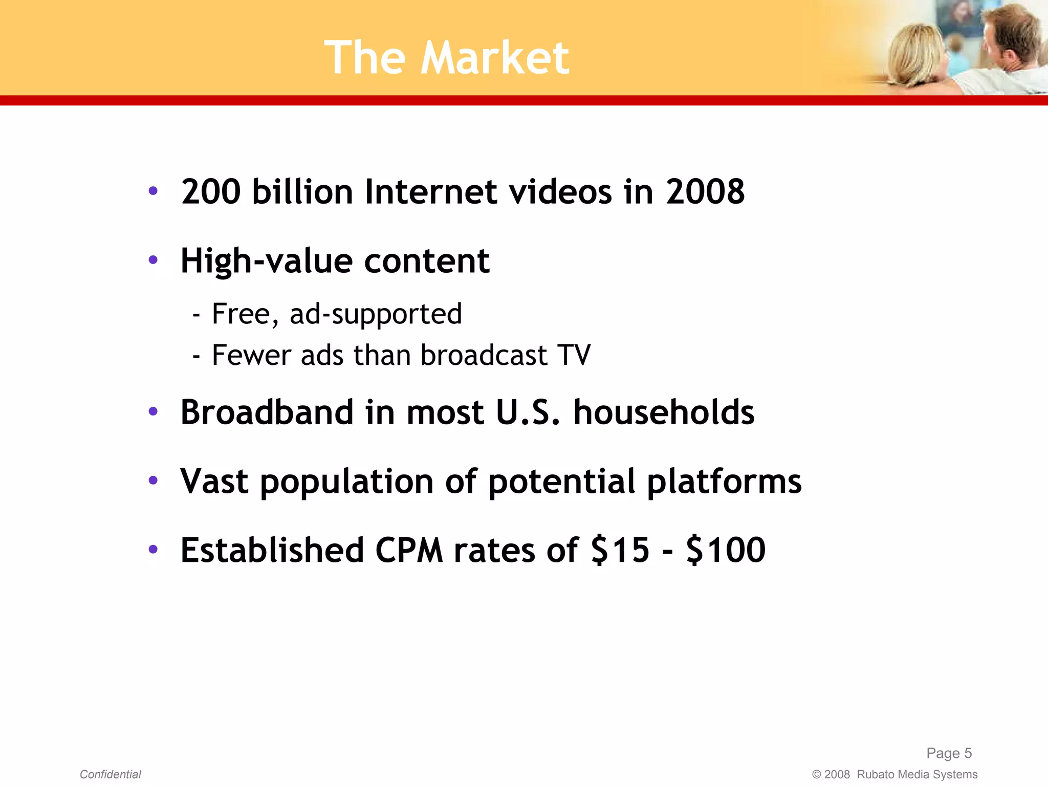 The Market 200 billion Internet videos in 2008 High-value content Free, ad-supported Fewer ads than broadcast TV Broadband in most U.S. households Vast population of potential platforms Established CPM rates of $15 - $100 