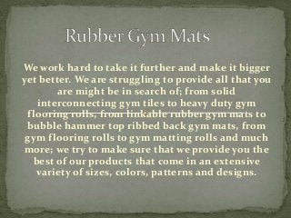 We work hard to take it further and make it bigger
yet better. We are struggling to provide all that you
are might be in search of; from solid
interconnecting gym tiles to heavy duty gym
flooring rolls, from linkable rubber gym mats to
bubble hammer top ribbed back gym mats, from
gym flooring rolls to gym matting rolls and much
more; we try to make sure that we provide you the
best of our products that come in an extensive
variety of sizes, colors, patterns and designs.
 