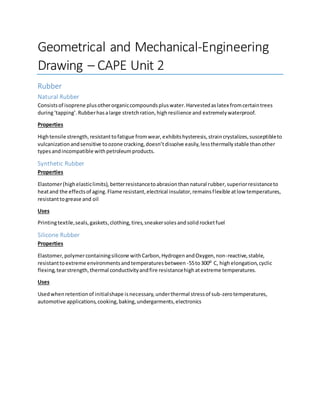 Geometrical and Mechanical-Engineering
Drawing – CAPE Unit 2
Rubber
Natural Rubber
Consistsof isoprene plusotherorganiccompoundspluswater.Harvestedaslatex fromcertaintrees
during‘tapping’.Rubberhasalarge stretchration,highresilience and extremelywaterproof.
Properties
Hightensile strength, resistanttofatigue fromwear,exhibitshysteresis,straincrystalizes,susceptibleto
vulcanizationandsensitive toozone cracking,doesn’tdissolve easily,lessthermallystable thanother
typesandincompatible withpetroleumproducts.
Synthetic Rubber
Properties
Elastomer(highelasticlimits), betterresistancetoabrasionthannatural rubber,superiorresistanceto
heatand the effectsof aging.Flame resistant,electrical insulator,remainsflexible atlow temperatures,
resistanttogrease and oil
Uses
Printingtextile,seals,gaskets,clothing,tires,sneakersolesandsolidrocketfuel
Silicone Rubber
Properties
Elastomer,polymercontainingsilicone withCarbon,HydrogenandOxygen,non-reactive,stable,
resistanttoextreme environmentsandtemperaturesbetween -55to300⁰ C, highelongation,cyclic
flexing,tearstrength,thermal conductivityandfire resistancehighatextreme temperatures.
Uses
Usedwhenretentionof initialshape isnecessary,underthermal stressof sub-zerotemperatures,
automotive applications,cooking,baking,undergarments,electronics
 