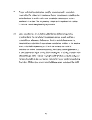 10
(iii)
Proper technical knowledge is a must for producing quality products is
required but No rubber technologists or Rubber chemists are available in the
state also there is no information and knowledge base support system
available in the state. The engineering college and the polytechnic college
don’t have chemical engineering departments.
(iv) Latex based simple products like rubber bands, balloons require low
investment and the manufacturing process is simple as well and has a
potential to go a long way. In long run, development of clusters may be
thought of but availability of required raw material is a problem in the way that
ammoniated field latex or crepe rubber is the suitable raw material.
Presently the rubber band manufacturing unit is using centrifuged latex (100
% DRC) as the raw input, costing approximately Rs. 81.00/ Kg, available from
latex centrifuge plant. This is a very high quality product and quite costly and
hence not suitable to be used as raw material for rubber band manufacturing.
Equivalent DRC content, ammoniated field latex would cost about Rs. 45.00
 