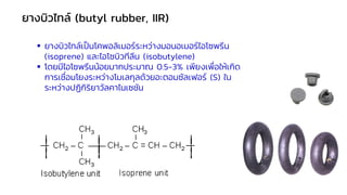 ▪ ยางบิวไทล์เป็นโคพอลิเมอร์ระหว่างมอนอเมอร์ไอโซพรีน
(isoprene) และไอโซบิวทีลีน (isobutylene)
▪ โดยมีไอโซพรีนน้อยมากประมาณ 0.5-3% เพียงเพื่อให้เกิด
การเชื่อมโยงระหว่างโมเลกุลด้วยอะตอมซัลเฟอร์ (S) ใน
ระหว่างปฏิกิริยาวัลคาไนเซชัน
ยางบิวไทล์ (butyl rubber, IIR)
 
