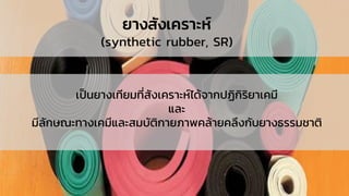 ยางสังเคราะห์
(synthetic rubber, SR)
เป็นยางเทียมที่สังเคราะห์ได้จากปฏิกิริยาเคมี
และ
มีลักษณะทางเคมีและสมบัติกายภาพคล้ายคลึงกับยางธรรมชาติ
 