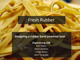 Fresh Rubber Designing a rubber band powered boat Engineering 10B Ken Fisher Alex Cawthon Felipe Neira John Torquido 