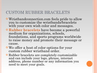 CUSTOM RUBBER BRACELETS Wristbandconnection.com feels pride to allow you to customize the wristbands/bracelets with your own wish color and messages. Rubber bracelets  have become a powerful medium for organizations, schools, foundations, and sports programs worldwide to raise money and promote their message or cause.  We offer a host of color options for your custom rubber wristband order. Rubber bracelets are completely customizable and can include your logo, phrase, internet address, phone number or any information you need to meet your goals. 