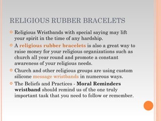 RELIGIOUS RUBBER BRACELETS Religious Wristbands with special saying may lift your spirit in the time of any hardship.  A  religious rubber bracelets   is also a great way to raise money for your religious organizations such as church all year round and promote a constant awareness of your religious needs. Church and other religious groups are using custom silicone  message wristbands  in numerous ways. The Beliefs and Practices -  Moral Reminders wristband  should remind us of the one truly important task that you need to follow or remember. 