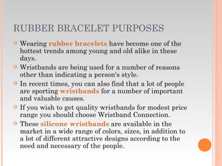RUBBER BRACELET PURPOSES Wearing  rubber bracelets  have become one of the hottest trends among young and old alike in these days. Wristbands are being used for a number of reasons other than indicating a person's style.  In recent times, you can also find that a lot of people are sporting  wristbands  for a number of important and valuable causes.  If you wish to get quality wristbands for modest price range you should choose Wristband Connection.  These  silicone wristbands  are available in the market in a wide range of colors, sizes, in addition to a lot of different attractive designs according to the need and necessary of the people.  