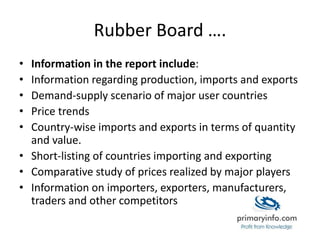 Rubber Board ….
• Information in the report include:
• Information regarding production, imports and exports
• Demand-supply scenario of major user countries
• Price trends
• Country-wise imports and exports in terms of quantity
and value.
• Short-listing of countries importing and exporting
• Comparative study of prices realized by major players
• Information on importers, exporters, manufacturers,
traders and other competitors
 