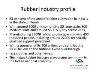 Rubber Industry profile
• 83 per cent of the area of rubber cultivation in India is
in the state of Kerala
• With around 6000 unit comprising 30 large scale, 300
medium scale and around 5600 SSI/tiny sector units,
• Manufacturing 35000 rubber products, employing 400
thousand people, including around 22000 technically
qualified support personnel,
• With a turnover of Rs.200 billions and contributing
Rs.40 billions to the National Exchequer through
• taxes, duties and other levies,
• The Indian Rubber Industry plays a core sector role in
the Indian national economy.
 