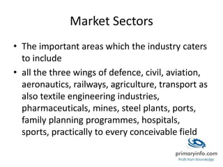 Market Sectors
• The important areas which the industry caters
to include
• all the three wings of defence, civil, aviation,
aeronautics, railways, agriculture, transport as
also textile engineering industries,
pharmaceuticals, mines, steel plants, ports,
family planning programmes, hospitals,
sports, practically to every conceivable field
 