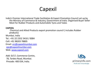 Capexil
India’s Premier International Trade Facilitation & Export Promotion Council set up by
the Ministry of Commerce & Industry, Government of India. Organised Buyer Seller
Meet for Rubber Products and Automobile Tyres and Tubes
CAPEXIL
Chemical and Allied Products export promotion council ( includes Rubber
products)
Mumbai, India
Tel.: +91 22 2352 3410 / 0084
Cell: +91 98203 78805
Email: vrc@capexilmumbai.com
epc@capexilmumbai.com
Web: www.capexil.com
Add: D/17, Commerce Centre,
78, Tardeo Road, Mumbai.
Pincode: 400 034, India.
 