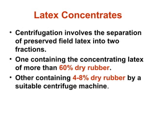 Latex Concentrates
• Centrifugation involves the separation
of preserved field latex into two
fractions.
• One containing the concentrating latex
of more than 60% dry rubber.
• Other containing 4-8% dry rubber by a
suitable centrifuge machine.
 
