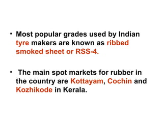 • Most popular grades used by Indian
tyre makers are known as ribbed
smoked sheet or RSS-4.
• The main spot markets for rubber in
the country are Kottayam, Cochin and
Kozhikode in Kerala.
 