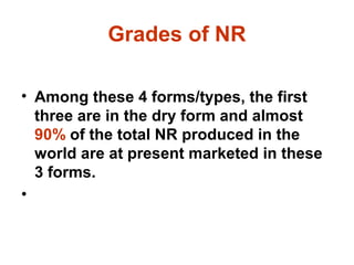Grades of NR
• Among these 4 forms/types, the first
three are in the dry form and almost
90% of the total NR produced in the
world are at present marketed in these
3 forms.
•
 