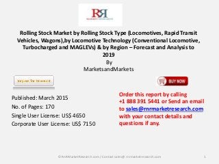 Rolling Stock Market by Rolling Stock Type (Locomotives, Rapid Transit
Vehicles, Wagons),by Locomotive Technology (Conventional Locomotive,
Turbocharged and MAGLEVs) & by Region – Forecast and Analysis to
2019
By
MarketsandMarkets
Published: March 2015
No. of Pages: 170
Single User License: US$ 4650
Corporate User License: US$ 7150
1
Order this report by calling
+1 888 391 5441 or Send an email
to sales@rnrmarketresearch.com
with your contact details and
questions if any.
© RnRMarketResearch com / Contact sales@ rnrmarketresearch.com
 