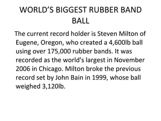 WORLD’S BIGGEST RUBBER BAND BALL The current record holder is Steven Milton of Eugene, Oregon, who created a 4,600lb ball using over 175,000 rubber bands. It was recorded as the world's largest in November 2006 in Chicago. Milton broke the previous record set by John Bain in 1999, whose ball weighed 3,120lb. 