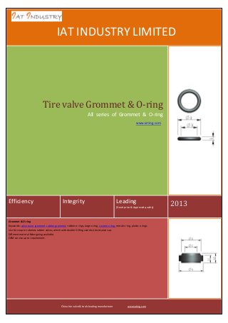 IAT INDUSTRY LIMITED

Tire valve Grommet & O-ring
All series of Grommet & O-ring
www.iating.com

Efficiency

Integrity

Leading
(Good price & Approved quality)

Grommet & O-ring
Keywords: valve cover grommet, rubber grommet, rubber o rings, large o ring, custom o ring, metal o ring, plastic o rings
Use for snap-in tubeless rubber valves, which with double O-Ring seal dust resistance cap.
Different material &designing available.
OEM service up to requirement.

China tire valve & tools leading manufacturer

www.iating.com

2013

 