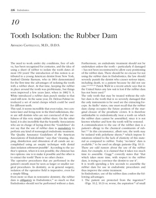 226 Endodontics

10
Tooth Isolation: the Rubber Dam
ARNALDO CASTELLUCCI, M.D., D.D.S.

The need to work under dry conditions, free of saliva, has been recognized for centuries, and the idea of
using a sheet of rubber to isolate the tooth dates almost 150 years! The introduction of this notion is attributed to a young American dentist from New York,
Sanford Christie Barnum, who in 1864 demonstrated
for the first time the advantages of isolating the tooth
with a rubber sheet. At that time, keeping the rubber
in place around the tooth was problematic, but things
soon improved a few years later, when in 1882 S. S.
White introduced a rubber dam punch similar to that
used still now. In the same year, Dr. Delous Palmer introduced a set of metal clamps which could be used
for different teeth.
This said, it seems incredible that even today, two centuries later and living now in the third millennium, there are still dentists who are not convinced of the usefulness of this very simple rubber sheet. On the other
hand, it is also incredible that the Scientific Associations
who are in charge of laying down the “Guidelines” do
not say that the use of rubber dam is mandatory to
perform any kind of nonsurgical endodontic treatment.
The Quality Assurance Guidelines of the American
Associations of Endodontists 2 says that “cleaning, shaping, disinfection and obturation of all canals are accomplished using an aseptic technique with dental
dam isolation whenever possible”. According to the author’s opinion, when it is not possible, the clinician has
two options: one is to make it possible and the other is
to extract the tooth! There is no other choice.
The operative procedures that are performed in the
patient’s mouth must be seen as larger or smaller surgical procedures. In dentistry, as in general surgery,
isolation of the operative field is imperative, even for
a simple filling.
Even more so than in restorative dentistry, the rubber
dam is obligatory in Endodontics,15 so much so that
Endodontics should not be performed without a dam.

Furthermore, an endodontic treatment should not be
undertaken unless the tooth – particularly if damaged
– has not been reconstructed to allow easy positioning
of the rubber dam. There should be no excuse for not
using the rubber dam in Endodontics; the law should
severely punish the dentist who causes serious injury,
including death, to a patient because he did not use
one.8,16,18,21,26 Patick Wahl in a recent article says that in
the United States any law suit is lost if the rubber dam
has not been used.27
The only tooth that may be treated without the rubber dam is the tooth that is so severely damaged that
the only instruments to be used are the extracting forceps. As Aiello 1 states, one must recall that the rubber
dam clamp occupies the future position of the marginal closure of the prosthetic crown. It is therefore
unthinkable to endodontically treat a tooth on which
the rubber dam cannot be assembled, since it is not
known whether and how the tooth will be restored.
A contraindication to the use of the rubber dam is a
patient’s allergy to the chemical constituents of rubber.5,11 In this circumstance, albeit rare, the teeth may
be isolated with polythene sheets,22 which impose limitations related to the lack of elasticity of this material as compared to rubber. Today “no-latex” dam is
available,17 to be used on allergic patients (Fig. 10.1).
There are odd rumors about the use of the rubber
dam; for example, it is claimed that it takes too much
time to assemble. Cragg 10 correctly states that “that
which takes more time, with respect to the rubber
dam, is trying to convince the dentist to use it”.
It is worth spending a few seconds to assemble the
rubber dam for use in endodontic procedures and
thus improve the entire treatment.
In Endodontics, use of the rubber dam confers the following advantages:
1. The patient are protected from the ingestion 26
(Figs. 10.2, 10.3) or, worse, the aspiration 16 of small

 