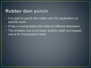 • It is used to punch the rubber dam for application on
specific tooth.
• It has a moving table with holes of different diameters.
• The smallest one is for lower anterior teeth and largest
one is for the posterior teeth.
 