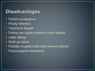 • Patient acceptance
• Poorly retentive
• Trauma to tissues
• Frame can cause pressure mark habbits
• Latex allergy
• Build up saliva
• Partially erupted tooth cant receive retainer
• Psychological intolerance
 